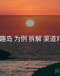 以 趣岛 为例 拆解 渠道对照