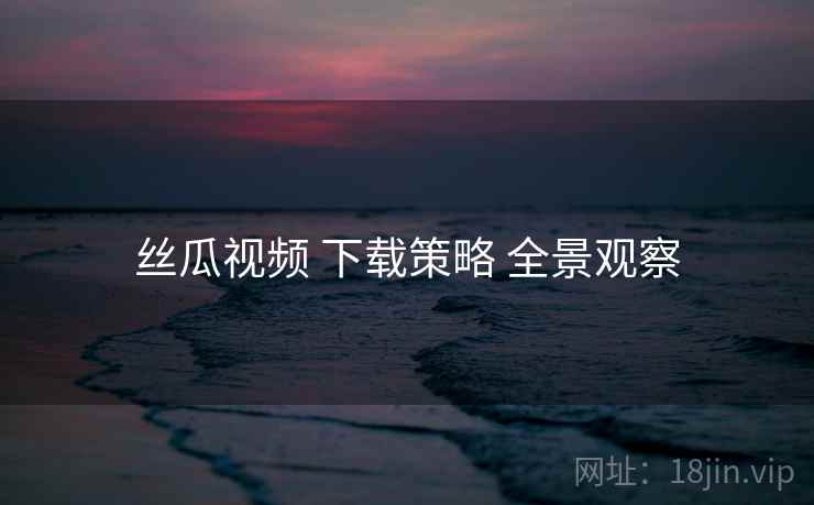 丝瓜视频 下载策略 全景观察 丝瓜视频 下载策略 全景观察