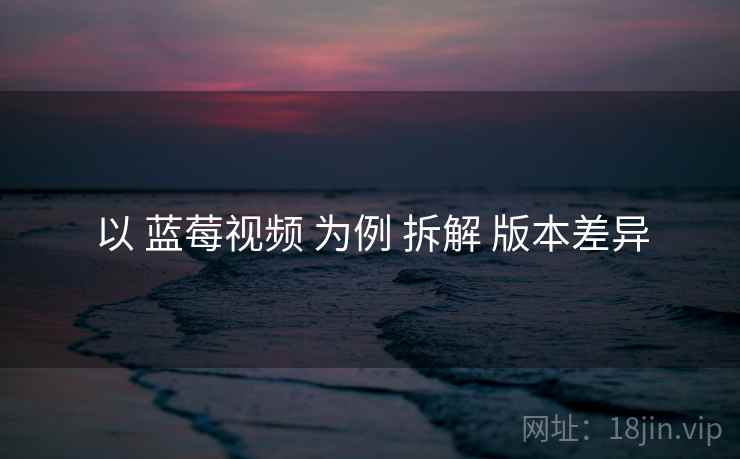 以 蓝莓视频 为例 拆解 版本差异 以 蓝莓视频 为例 拆解 版本差异